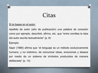 Citas
Si te basas en el autor:
Apellido de autor (año de publicación) una palabra de conexión
como por ejemplo, describió, afirmo, etc. que “entre comillas la idea
del autor escrita textualmente” (p. #)
Ejemplo:
Sapir (1966) afirma que “el lenguaje es un método exclusivamente
humano, y no instintivo, de comunicar ideas, emociones y deseos
por medio de un sistema de símbolos producidos de manera
deliberada” (p. 14)
 