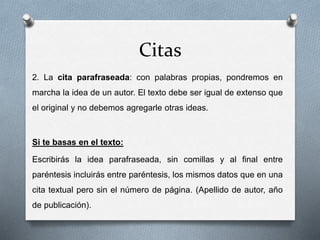 Citas
2. La cita parafraseada: con palabras propias, pondremos en
marcha la idea de un autor. El texto debe ser igual de extenso que
el original y no debemos agregarle otras ideas.
Si te basas en el texto:
Escribirás la idea parafraseada, sin comillas y al final entre
paréntesis incluirás entre paréntesis, los mismos datos que en una
cita textual pero sin el número de página. (Apellido de autor, año
de publicación).
 