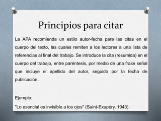 Principios para citar
La APA recomienda un estilo autor-fecha para las citas en el
cuerpo del texto, las cuales remiten a los lectores a una lista de
referencias al final del trabajo. Se introduce la cita (resumida) en el
cuerpo del trabajo, entre paréntesis, por medio de una frase señal
que incluye el apellido del autor, seguido por la fecha de
publicación.
Ejemplo:
"Lo esencial es invisible a los ojos" (Saint-Exupéry, 1943).
 