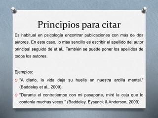 Principios para citar
Es habitual en psicología encontrar publicaciones con más de dos
autores. En este caso, lo más sencillo es escribir el apellido del autor
principal seguido de et al.. También se puede poner los apellidos de
todos los autores.
Ejemplos:
O "A diario, la vida deja su huella en nuestra arcilla mental."
(Baddeley et al., 2009).
O "Durante el contratiempo con mi pasaporte, miré la caja que lo
contenía muchas veces." (Baddeley, Eysenck & Anderson, 2009).
 