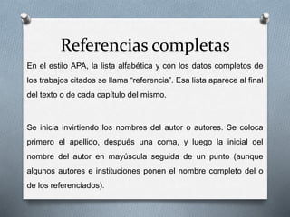 Referencias completas
En el estilo APA, la lista alfabética y con los datos completos de
los trabajos citados se llama “referencia”. Esa lista aparece al final
del texto o de cada capítulo del mismo.
Se inicia invirtiendo los nombres del autor o autores. Se coloca
primero el apellido, después una coma, y luego la inicial del
nombre del autor en mayúscula seguida de un punto (aunque
algunos autores e instituciones ponen el nombre completo del o
de los referenciados).
 