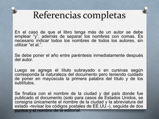 Referencias completas
En el caso de que el libro tenga más de un autor se debe
emplear “y”, además de separar los nombres con comas. Es
necesario indicar todos los nombres de todos los autores, sin
utilizar “et al.”.
Se debe poner el año entre paréntesis inmediatamente después
del autor.
Luego se agrega el título subrayado o en cursivas según
corresponda la naturaleza del documento pero teniendo cuidado
de poner en mayúscula la primera palabra del título y de los
subtítulos.
Se finaliza con el nombre de la ciudad y del país donde fue
publicado el documento (solo para casos de Estados Unidos, se
consigna únicamente el nombre de la ciudad y la abreviatura del
estado -revisar los códigos postales de EE.UU.-), seguida de dos
puntos y el nombre de la editorial.
 