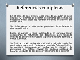 Referencias completas
En el caso de que el libro tenga más de un autor se debe
emplear “y”, además de separar los nombres con comas. Es
necesario indicar todos los nombres de todos los autores, sin
utilizar “et al.”.
Se debe poner el año entre paréntesis inmediatamente
después del autor.
Luego se agrega el título subrayado o en cursivas según
corresponda la naturaleza del documento pero teniendo
cuidado de poner en mayúscula la primera palabra del título y
de los subtítulos.
Se finaliza con el nombre de la ciudad y del país donde fue
publicado el documento (solo para casos de Estados Unidos,
se consigna únicamente el nombre de la ciudad y la
abreviatura del estado -revisar los códigos postales de
EE.UU.-), seguida de dos puntos y el nombre de la editorial.
 