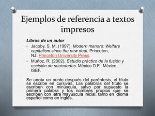 Ejemplos de referencia a textos
impresos
Libros de un autor
• Jacoby, S. M. (1997). Modern manors: Welfare
capitalism since the new deal. Princeton,
NJ: Princeton University Press.
• Muñoz, R. (2002). Estudio práctico de la fusión y
escisión de sociedades. México D.F., México:
ISEF.
Se anota un punto después del paréntesis, el título
se escribe en cursivas. Las palabras del título se
escriben con minúscula, salvo por supuesto la
primera palabra y los nombres propios que se
escriben con letra mayúscula inicial, tanto en idioma
español como en inglés.
 