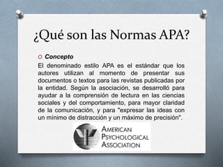 ¿Qué son las Normas APA?
O Concepto
El denominado estilo APA es el estándar que los
autores utilizan al momento de presentar sus
documentos o textos para las revistas publicadas por
la entidad. Según la asociación, se desarrolló para
ayudar a la comprensión de lectura en las ciencias
sociales y del comportamiento, para mayor claridad
de la comunicación, y para "expresar las ideas con
un mínimo de distracción y un máximo de precisión".
 