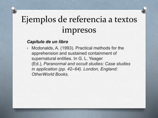 Ejemplos de referencia a textos
impresos
Capítulo de un libro
• Mcdonalds, A. (1993). Practical methods for the
apprehension and sustained containment of
supernatural entities. In G. L. Yeager
(Ed.), Paranormal and occult studies: Case studies
in application (pp. 42–64). London, England:
OtherWorld Books.
 