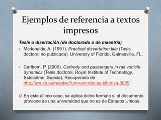 Ejemplos de referencia a textos
impresos
Tesis o disertación (de doctorado o de maestría)
• Mcdonalds, A. (1991). Practical dissertation title (Tesis
doctoral no publicada). University of Florida, Gainesville, FL.
• Carlbom, P. (2000). Carbody and passengers in rail vehicle
dynamics (Tesis doctoral, Royal Institute of Technology,
Estocolmo, Suecia). Recuperado de
http://urn.kb.se/resolve?urn=urn:nbn:se:kth:diva-3029
O En este último caso, se aplica dicho formato si el documento
proviene de una universidad que no es de Estados Unidos.
 