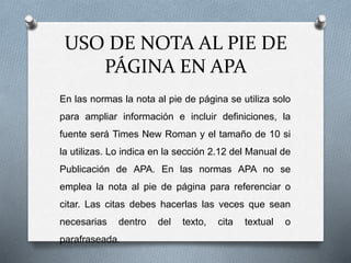 USO DE NOTA AL PIE DE
PÁGINA EN APA
En las normas la nota al pie de página se utiliza solo
para ampliar información e incluir definiciones, la
fuente será Times New Roman y el tamaño de 10 si
la utilizas. Lo indica en la sección 2.12 del Manual de
Publicación de APA. En las normas APA no se
emplea la nota al pie de página para referenciar o
citar. Las citas debes hacerlas las veces que sean
necesarias dentro del texto, cita textual o
parafraseada.
 