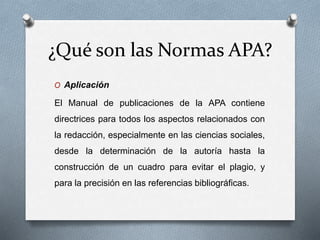 ¿Qué son las Normas APA?
O Aplicación
El Manual de publicaciones de la APA contiene
directrices para todos los aspectos relacionados con
la redacción, especialmente en las ciencias sociales,
desde la determinación de la autoría hasta la
construcción de un cuadro para evitar el plagio, y
para la precisión en las referencias bibliográficas.
 