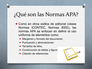 ¿Qué son las Normas APA?
Como en otros estilos de editorial (véase
Normas ICONTEC, Normas IEEE), las
normas APA se enfocan en definir el uso
uniforme de elementos como:
Márgenes y formato del documento.
Puntuación y abreviaciones.
Tamaños de letra.
Construcción de tablas y figuras.
Citación de referencias
 