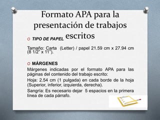 Formato APA para la
presentación de trabajos
escritosO TIPO DE PAPEL
Tamaño: Carta (Letter) / papel 21.59 cm x 27.94 cm
(8 1/2” x 11”).
O MÁRGENES
Márgenes indicadas por el formato APA para las
páginas del contenido del trabajo escrito:
Hoja: 2.54 cm (1 pulgada) en cada borde de la hoja
(Superior, inferior, izquierda, derecha).
Sangría: Es necesario dejar 5 espacios en la primera
línea de cada párrafo.
 
