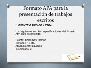 Formato APA para la
presentación de trabajos
escritos
O FUENTE O TIPO DE LETRA
Los siguientes son las especificaciones del formato
APA para el contenido:
Fuente: Times New Roman
Tamaño : 12 pts.
Alineamiento: Izquierda
Interlineado: 2.
 