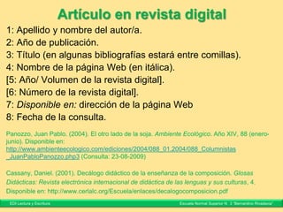 Artículos en revistas o publicaciones
periódicas
1: Apellido y nombre del autor/a.
2: Año de publicación.
3: Título (en algunas bibliografías estará con comillas).
4: Nombre de la revista (en itálica).
5: Año/Volumen de la revista.
6: Número de la revista.
[7: Mes de publicación (entre paréntesis)]
8: Numeración de las páginas.
Incorvaia, Mónica. (2008). Fotografía y realidad. Cuaderno 27. Cuadernos
del Centro de Estudios en Diseño y Comunicación, año 9, 27 (diciembre),
pp. 111-119.
EDI Lectura y Escritura Escuela Normal Superior N° 3 “Bernardino Rivadavia”
 
