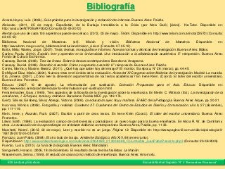 Bibliografía
Acosta Hoyos, Luís. (2006). Guía práctica para la investigación y redacción de informes. Buenos Aires: Paidós.
Aleixsalo. (2011, 25 de mayo). Españistán, de la Burbuja Inmobiliaria a la Crisis (por Aleix Saló) [video]. YouTube. Disponible en:
http://youtu.be/N7P2ExRF3GQ (Consulta 03-05-2012)
Alertan que uno de cada 100 argentinos puede ser celíaco. (2012, 03 de mayo). Télam. Disponible en: http://www.telam.com.ar/nota/23972/ (Consulta:
03-05-12)
Biblioteca Nacional de Maestros. (s/f). Misión y visión. Biblioteca Nacional de Maestros. Disponible en:
http://www.bnm.me.gov.ar/la_biblioteca/institucional/mision_vision/ (Consulta: 07-05-12).
Botta, Mirta; Warley, Jorge. (2007). Tesis, tesinas, monografías e informes. Nuevas normas y técnicas de investigación. Buenos Aires: Biblos.
Carlino, Paula. (2010). Escribir, leer y aprender en la Universidad. Una introducción a la alfabetización académica. 5° reimpresión. Buenos Aires:
Fondo de Cultura Económica.
Cassany, Daniel. (2006). Tras las líneas. Sobre la lectura contemporánea. Barcelona: Anagrama.
Cassany, Daniel. (2008). Describir el escribir. Cómo se aprende a escribir. 6° reimpresión. Buenos Aires: Paidós.
Cortes, Marina; y Masine, Beatriz. (2011). ¿Qué hay que saber hoy del ensayo? El monitor, 5ta época, N° 28 (marzo), pp. 44-45.
De Miguel Díaz, Mario. (2004). Nuevos retos en el ámbito de la evaluación. Actas del XI Congreso sobre Modelos de Investigación. Madrid: La muralla.
Dib, Jimena. (2007). ¿Cómo leer la dimensión argumentativa de los textos académicos? En Irene Klein. (Coord.) El taller del escritor universitario.
Buenos Aires: Prometeo.
Educ.ar. (2007, 10 de agosto). La reformulación por sustitución. Colección Propuestas para el Aula. Educ.ar. Disponible en:
http://www.educ.ar/educar/site/educar/la-reformulacion-por-sustitucion.html
Fenstermacher, Gary, (1989). Tres aspectos de la filosofía de la investigación sobre la enseñanza. En Merlin C. Wittrock (Ed.). La investigación de la
enseñanza, I. Enfoques, teorías y métodos. Barcelona: Paidós-MEC, pp. 149-176.
Gvirtz, Silvina; Grinberg, Silvia; Abregú, Victoria. (2008). La educación ayer, hoy y mañana. El ABC de la Pedagogía. Buenos Aires: Aique, pp. 20-21.
Incorvaia, Mónica. (2008). Fotografía y realidad. Cuaderno 27. Cuadernos del Centro de Estudios en Diseño y Comunicación, año 9, 27 (diciembre),
pp. 111-119.
Klein, Irene; y Alazraki, Ruth. (2007). Escribir a partir de otros textos. En Irene Klein (Coord.). El taller del escritor universitario. Buenos Aires:
Prometeo.
Litwin, Edith. (1998). La evaluación: campo de controversias y paradojas o un nuevo lugar para la buena enseñanza. En Alicia R. W. de Camilloni y
otros. La evaluación de los aprendizajes en el debate didáctico contemporáneo. Buenos Aires, Paidós, pp. 11-33.
Marchetti, Noemí. (2012, 03 de mayo). Leer y escribir no es un juego. Página 12. Disponible en: http://www.pagina12.com.ar/diario/psicologia/9-
193129-2012-05-03.html
Panozzo, Juan Pablo. (2004). El otro lado de la soja. Ambiente Ecológico, Año XIV, 88 (enero-junio).
Disponible en: http://www.ambienteecologico.com/ediciones/2004/088_01.2004/088_Columnistas_JuanPabloPanozzo.php3 (Consulta: 23-08-2009)
Puenzo, Lucía. (2010). La furia de la langosta. Buenos Aires: Mondadori.
Sanguinetti, Horacio. (2005, 18 de diciembre). El resultado de las teorías facilistas. La Nación.
Wassermann, Selma. (1999). El estudio de casos como método de enseñanza. Buenos Aires: Amorrortu.
EDI Lectura y Escritura Escuela Normal Superior N° 3 “Bernardino Rivadavia”
 