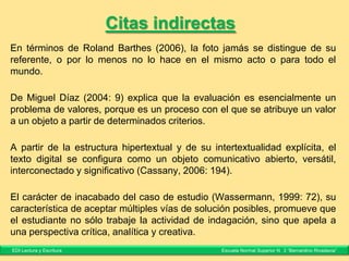 Citas directas o textuales I
Paula Carlino (2010) sostiene que la lectura y la escritura son herramientas
fundamentales en la tarea de asimilación y transformación del conocimiento, por lo
tanto, “los alumnos necesitan leer y escribir para participar activamente y
aprender” (25).
La evaluación genera información y juicios críticos sobre la enseñanza y el
aprendizaje, por lo tanto construye conocimiento “a lo largo de diferentes momentos
del proceso educativo y no como etapa final” (Litwin, 1998: 17).
En su artículo, Sanguinetti señala: “toda la sagrada entidad maestro-discípulo se
destruye, sin advertir su enorme trascendencia y el docente se convierte en objeto de
burla televisiva, y debe ocuparse de tareas para las que no se preparó” (2005, 17).
EDI Lectura y Escritura Escuela Normal Superior N° 3 “Bernardino Rivadavia”
 