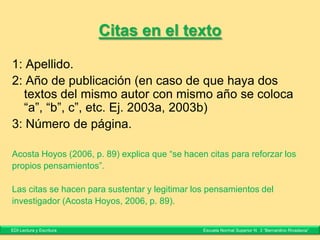Citas indirectas
La lectura de un texto académico debe centrarse, como dice Dib (2007:
65), en comprender qué discute el autor y qué estrategias retóricas utiliza.
De Miguel Díaz (2004: 9) explica que la evaluación es esencialmente un
problema de valores, porque es un proceso con el que se atribuye un valor
a un objeto a partir de determinados criterios.
A partir de la estructura hipertextual y de su intertextualidad explícita, el
texto digital se configura como un objeto comunicativo abierto, versátil,
interconectado y significativo (Cassany, 2006: 194).
El carácter de inacabado del caso de estudio (Wassermann, 1999: 72), su
característica de aceptar múltiples vías de solución posibles, promueve que
el estudiante no sólo trabaje la actividad de indagación, sino que apela a
una perspectiva crítica, analítica y creativa.
EDI Lectura y Escritura Escuela Normal Superior N° 3 “Bernardino Rivadavia”
 