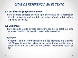 CITAS DE REFERENCIA EN EL TEXTO
3. Citas directas (de primera mano)
Para las citas directas de este tipo, se efectúa la transcripción
literal y se consigna el apellido del autor, año de publicación y
la página de la cita.
3.1 Cita breve
En el caso de la cita directa breve (menos de 40 palabras) ésta
va entre comillas formando parte de la narración.
Ejemplo
“Creemos que el conocimiento de los trabajos de algunos
psicólogos de nuestros días es de suma importancia para la
elaboración de un currículo de calidad” (González, 2005, p.
32)
 