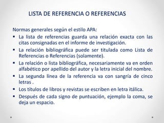 LISTA DE REFERENCIA O REFERENCIAS
Normas generales según el estilo APA:
 La lista de referencias guarda una relación exacta con las
citas consignadas en el informe de investigación.
 La relación bibliográfica puede ser titulada como Lista de
Referencias o Referencias (solamente).
 La relación o lista bibliográfica, necesariamente va en orden
alfabético por apellido del autor y la letra inicial del nombre.
 La segunda línea de la referencia va con sangría de cinco
letras .
 Los títulos de libros y revistas se escriben en letra itálica.
 Después de cada signo de puntuación, ejemplo la coma, se
deja un espacio.
 