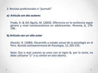 3. Revistas profesionales o “journals”
a) Artículo con dos autores
Prado, R. & Del Águila, M. (2003). Diferencia en la resiliencia según
género y nivel socioeconómico en adolescentes. Persona, 6, 179-
196.
b) Artículo con un sólo autor
Alarcón, R. (1980). Desarrollo y estado actual de la psicología en el
Perú. Revista Latinoamericana de Psicología, 12, 205-235.
Nota: Dos o más autores se unen con el signo &, por lo tanto, no
debe utilizarse “y” o su similar en otro idioma.
 