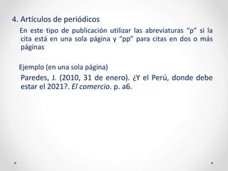 4. Artículos de periódicos
En este tipo de publicación utilizar las abreviaturas “p” si la
cita está en una sola página y “pp” para citas en dos o más
páginas
Ejemplo (en una sola página)
Paredes, J. (2010, 31 de enero). ¿Y el Perú, donde debe
estar el 2021?. El comercio. p. a6.
 