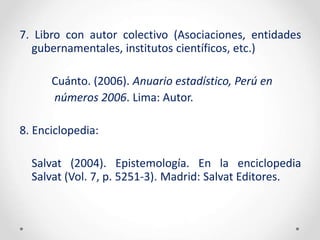 7. Libro con autor colectivo (Asociaciones, entidades
gubernamentales, institutos científicos, etc.)
Cuánto. (2006). Anuario estadístico, Perú en
números 2006. Lima: Autor.
8. Enciclopedia:
Salvat (2004). Epistemología. En la enciclopedia
Salvat (Vol. 7, p. 5251-3). Madrid: Salvat Editores.
 