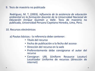 9. Tesis de maestría no publicada
Rodríguez, M. T. (2003). Influencia de la asistencia de educación
ambiental en la formación docente de la Universidad Nacional de
Educación Enrique Guzmán y Valle. Tesis de maestría no
publicada, Universidad Peruana Cayetano Heredia, Lima, Perú.
10. Recursos electrónicos
a) Pautas básicas.- la referencia debe contener:
• Título del recurso
• Fecha de publicación o la fecha del acceso
• Dirección del recurso en la web
• Preferentemente debe consignarse el autor del
recurso
• Consignar: URL (Uniform Resaurce Locatur)
Localizador Uniforme de recursos (dirección de
internet)
 