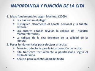 IMPORTANCIA Y FUNCIÓN DE LA CITA
1. Ideas fundamentales según Martínez (2009):
 La citas evitan el plagio.
 Distinguen claramente el aporte personal y la fuente
externa.
 Los autores citados revelan la calidad de nuestro
marco referencial.
 La calidad de la cita depende de la calidad de la
lectura.
2. Pasos fundamentales para efectuar una cita:
 Frase introductoria para la incorporación de la cita.
 Cita transcrita textualmente o parafraseada según el
estilo definido.
 Análisis para la continuidad del texto
 