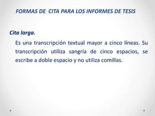 FORMAS DE CITA PARA LOS INFORMES DE TESIS
Cita larga.
Es una transcripción textual mayor a cinco líneas. Su
transcripción utiliza sangría de cinco espacios, se
escribe a doble espacio y no utiliza comillas.
 