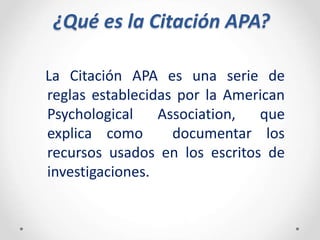 ¿Qué es la Citación APA?
La Citación APA es una serie de
reglas establecidas por la American
Psychological Association, que
explica como documentar los
recursos usados en los escritos de
investigaciones.
 