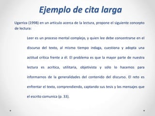 Ejemplo de cita larga
Ugarriza (1998) en un artículo acerca de la lectura, propone el siguiente concepto
de lectura:
Leer es un proceso mental complejo, y quien lee debe concentrarse en el
discurso del texto, al mismo tiempo indaga, cuestiona y adopta una
actitud crítica frente a él. El problema es que la mayor parte de nuestra
lectura es acrítica, utilitaria, objetivista y sólo lo hacemos para
informarnos de la generalidades del contenido del discurso. El reto es
enfrentar el texto, comprendiendo, captando sus tesis y los mensajes que
el escrito comunica (p. 33).
 