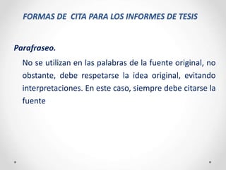 FORMAS DE CITA PARA LOS INFORMES DE TESIS
Parafraseo.
No se utilizan en las palabras de la fuente original, no
obstante, debe respetarse la idea original, evitando
interpretaciones. En este caso, siempre debe citarse la
fuente
 