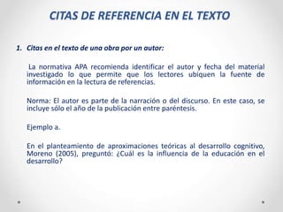 CITAS DE REFERENCIA EN EL TEXTO
1. Citas en el texto de una obra por un autor:
La normativa APA recomienda identificar el autor y fecha del material
investigado lo que permite que los lectores ubiquen la fuente de
información en la lectura de referencias.
Norma: El autor es parte de la narración o del discurso. En este caso, se
incluye sólo el año de la publicación entre paréntesis.
Ejemplo a.
En el planteamiento de aproximaciones teóricas al desarrollo cognitivo,
Moreno (2005), preguntó: ¿Cuál es la influencia de la educación en el
desarrollo?
 