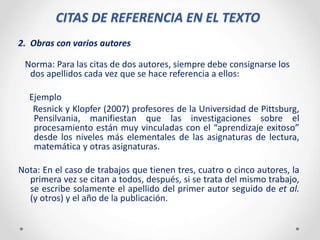 CITAS DE REFERENCIA EN EL TEXTO
2. Obras con varios autores
Norma: Para las citas de dos autores, siempre debe consignarse los
dos apellidos cada vez que se hace referencia a ellos:
Ejemplo
Resnick y Klopfer (2007) profesores de la Universidad de Pittsburg,
Pensilvania, manifiestan que las investigaciones sobre el
procesamiento están muy vinculadas con el “aprendizaje exitoso”
desde los niveles más elementales de las asignaturas de lectura,
matemática y otras asignaturas.
Nota: En el caso de trabajos que tienen tres, cuatro o cinco autores, la
primera vez se citan a todos, después, si se trata del mismo trabajo,
se escribe solamente el apellido del primer autor seguido de et al.
(y otros) y el año de la publicación.
 