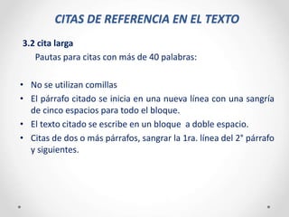 CITAS DE REFERENCIA EN EL TEXTO
3.2 cita larga
Pautas para citas con más de 40 palabras:
• No se utilizan comillas
• El párrafo citado se inicia en una nueva línea con una sangría
de cinco espacios para todo el bloque.
• El texto citado se escribe en un bloque a doble espacio.
• Citas de dos o más párrafos, sangrar la 1ra. línea del 2° párrafo
y siguientes.
 