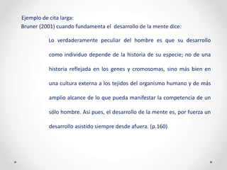 Ejemplo de cita larga:
Bruner (2001) cuando fundamenta el desarrollo de la mente dice:
Lo verdaderamente peculiar del hombre es que su desarrollo
como individuo depende de la historia de su especie; no de una
historia reflejada en los genes y cromosomas, sino más bien en
una cultura externa a los tejidos del organismo humano y de más
amplio alcance de lo que pueda manifestar la competencia de un
sólo hombre. Así pues, el desarrollo de la mente es, por fuerza un
desarrollo asistido siempre desde afuera. (p.160)
 