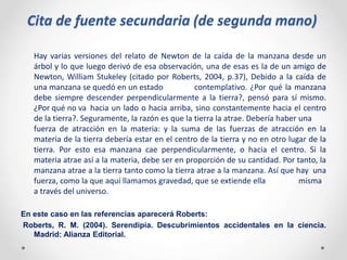 Cita de fuente secundaria (de segunda mano)
Hay varias versiones del relato de Newton de la caída de la manzana desde un
árbol y lo que luego derivó de esa observación, una de esas es la de un amigo de
Newton, William Stukeley (citado por Roberts, 2004, p.37), Debido a la caída de
una manzana se quedó en un estado contemplativo. ¿Por qué la manzana
debe siempre descender perpendicularmente a la tierra?, pensó para sí mismo.
¿Por qué no va hacia un lado o hacia arriba, sino constantemente hacia el centro
de la tierra?. Seguramente, la razón es que la tierra la atrae. Debería haber una
fuerza de atracción en la materia: y la suma de las fuerzas de atracción en la
materia de la tierra debería estar en el centro de la tierra y no en otro lugar de la
tierra. Por esto esa manzana cae perpendicularmente, o hacia el centro. Si la
materia atrae así a la materia, debe ser en proporción de su cantidad. Por tanto, la
manzana atrae a la tierra tanto como la tierra atrae a la manzana. Así que hay una
fuerza, como la que aquí llamamos gravedad, que se extiende ella misma
a través del universo.
En este caso en las referencias aparecerá Roberts:
Roberts, R. M. (2004). Serendipia. Descubrimientos accidentales en la ciencia.
Madrid: Alianza Editorial.
 