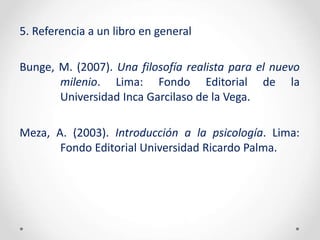 5. Referencia a un libro en general
Bunge, M. (2007). Una filosofía realista para el nuevo
milenio. Lima: Fondo Editorial de la
Universidad Inca Garcilaso de la Vega.
Meza, A. (2003). Introducción a la psicología. Lima:
Fondo Editorial Universidad Ricardo Palma.
 