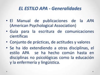 EL ESTILO APA - Generalidades
• El Manual de publicaciones de la APA
(American Psychological Association)
• Guía para la escritura de comunicaciones
científicas
• Conjunto de prácticas, de actitudes y valores
• Se ha ido extendiendo a otras disciplinas, el
estilo APA se ha hecho común hasta en
disciplinas no psicológicas como la educación
y la enfermería y lingüística.
 