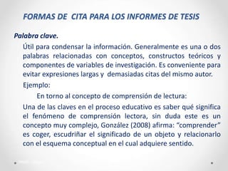 FORMAS DE CITA PARA LOS INFORMES DE TESIS
Palabra clave.
Útil para condensar la información. Generalmente es una o dos
palabras relacionadas con conceptos, constructos teóricos y
componentes de variables de investigación. Es conveniente para
evitar expresiones largas y demasiadas citas del mismo autor.
Ejemplo:
En torno al concepto de comprensión de lectura:
Una de las claves en el proceso educativo es saber qué significa
el fenómeno de comprensión lectora, sin duda este es un
concepto muy complejo, González (2008) afirma: “comprender”
es coger, escudriñar el significado de un objeto y relacionarlo
con el esquema conceptual en el cual adquiere sentido.
PAME - Callao
 