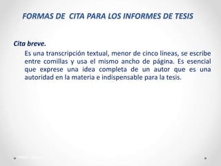 FORMAS DE CITA PARA LOS INFORMES DE TESIS
Cita breve.
Es una transcripción textual, menor de cinco líneas, se escribe
entre comillas y usa el mismo ancho de página. Es esencial
que exprese una idea completa de un autor que es una
autoridad en la materia e indispensable para la tesis.
PAME - Callao
 