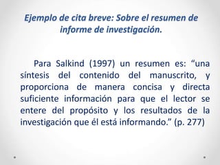 Ejemplo de cita breve: Sobre el resumen de
informe de investigación.
Para Salkind (1997) un resumen es: “una
síntesis del contenido del manuscrito, y
proporciona de manera concisa y directa
suficiente información para que el lector se
entere del propósito y los resultados de la
investigación que él está informando.” (p. 277)
 