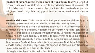 ¿Cuál es el tamaño recomendado para el título de mi tesis? La longitud
recomendada para un título debe ser de aproximadamente 12 palabras. El
título debe escribirse en mayúsculas y minúsculas, centrado entre los
márgenes izquierdo y derecho, y posicionarse en la mitad superior de la
página.
Nombre del autor Cada manuscrito incluye el nombre del autor y la
afiliación institucional del autor dónde se realizó la investigación.
La mejor manera de escribir el nombre de un autor en un documento APA
es Primer Nombre, Inicial(es) del nombre del medio y Apellido. Esta forma
reduce la probabilidad de una identidad errónea. Se recomienda utilizar el
mismo nombre para publicar a lo largo de su carrera; es decir, no cambies
la manera que escribes tu nombre a cada documento que publiques.
Determinar si Pablo M. Soto es la misma persona que P. M. Soto, P. Soto o P.
Morvillo puede ser difícil, especialmente cuando se cambian la institución o
Universidad dónde se publique el artículo.
Se sugiere también omitir todos los títulos que tengas (ej.: Dr., Prof.) así
 