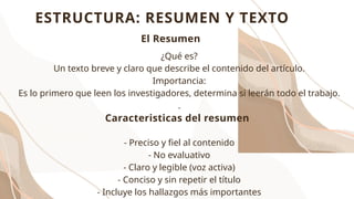 ESTRUCTURA: RESUMEN Y TEXTO
¿Qué es?
Un texto breve y claro que describe el contenido del artículo.
Importancia:
Es lo primero que leen los investigadores, determina si leerán todo el trabajo.
.
- Preciso y fiel al contenido
- No evaluativo
- Claro y legible (voz activa)
- Conciso y sin repetir el título
- Incluye los hallazgos más importantes
Caracteristicas del resumen
El Resumen
 