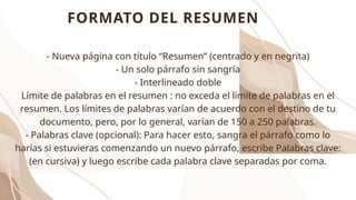 FORMATO DEL RESUMEN
- Nueva página con título “Resumen” (centrado y en negrita)
- Un solo párrafo sin sangría
- Interlineado doble
Límite de palabras en el resumen : no exceda el límite de palabras en el
resumen. Los límites de palabras varían de acuerdo con el destino de tu
documento, pero, por lo general, varían de 150 a 250 palabras.
- Palabras clave (opcional): Para hacer esto, sangra el párrafo como lo
harías si estuvieras comenzando un nuevo párrafo, escribe Palabras clave:
(en cursiva) y luego escribe cada palabra clave separadas por coma.
 