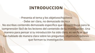 INTRODUCCION
- Presenta el tema y los objetivos/hipótesis
- Debe ser clara, no demasiado técnica
No escribas contenido demasiado específico que no contribuya para la
comprensión fácil de los lectores del contenido de tu investigación. Una
manera para pensar si tu introducción ha sido clara, es verificar que
has hablado de manera clara sobre las preguntas, objetivos/hipótesis
que forman tu investigación.
 