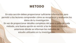 METODO
En esta sección debes proporcionar suficiente información para
permitir a los lectores comprender cómo se recopilaron y evaluaron los
datos de tu investigación.
En vez de proporcionar detalles completos del paso a paso de cada
método, una buena opción es remitir a los lectores a trabajos
anteriores dónde se informan los métodos de
estudio utilizados en tu investigación.
 