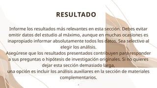 RESULTADO
Informe los resultados más relevantes en esta sección. Debes evitar
omitir datos del estudio al máximo, aunque en muchas ocasiones es
inapropiado informar absolutamente todos los datos. Sea selectivo al
elegir los análisis.
Asegúrese que los resultados presentados contribuyen para responder
a sus preguntas o hipótesis de investigación originales. Si no quieres
dejar esta sección demasiado larga,
una opción es incluir los análisis auxiliares en la sección de materiales
complementarios.
.
 