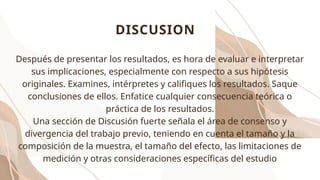 DISCUSION
Después de presentar los resultados, es hora de evaluar e interpretar
sus implicaciones, especialmente con respecto a sus hipótesis
originales. Examines, intérpretes y califiques los resultados. Saque
conclusiones de ellos. Enfatice cualquier consecuencia teórica o
práctica de los resultados.
Una sección de Discusión fuerte señala el área de consenso y
divergencia del trabajo previo, teniendo en cuenta el tamaño y la
composición de la muestra, el tamaño del efecto, las limitaciones de
medición y otras consideraciones específicas del estudio
 