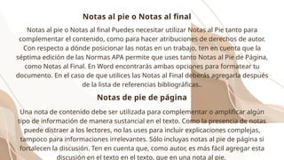 Notas al pie o Notas al final Puedes necesitar utilizar Notas al Pie tanto para
complementar el contenido, como para hacer atribuciones de derechos de autor.
Con respecto a dónde posicionar las notas en un trabajo, ten en cuenta que la
séptima edición de las Normas APA permite que uses tanto Notas al Pie de Página,
como Notas al Final. En Word encontrarás ambas opciones para formatear tu
documento. En el caso de que utilices las Notas al Final deberás agregarla después
de la lista de referencias bibliográficas..
Una nota de contenido debe ser utilizada para complementar o amplificar algún
tipo de información de manera sustancial en el texto. Como la presencia de notas
puede distraer a los lectores, no las uses para incluir explicaciones complejas,
tampoco para informaciones irrelevantes. Sólo incluyas notas al pie de página si
fortalecen la discusión. Ten en cuenta que, como autor, es más fácil agregar esta
discusión en el texto en el texto, que en una nota al pie.
Notas de pie de página
Notas al pie o Notas al final
 