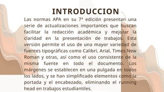 INTRODUCCION
Las normas APA en su 7ª edición presentan una
serie de actualizaciones importantes que buscan
facilitar la redacción académica y mejorar la
claridad en la presentación de trabajos. Esta
versión permite el uso de una mayor variedad de
fuentes tipográficas como Calibri, Arial, Times New
Roman y otras, así como el uso consistente de la
misma fuente en todo el documento. Los
márgenes se establecen en una pulgada en todos
los lados, y se han simplificado elementos como la
portada y el encabezado, eliminando el running
head en trabajos estudiantiles.
 